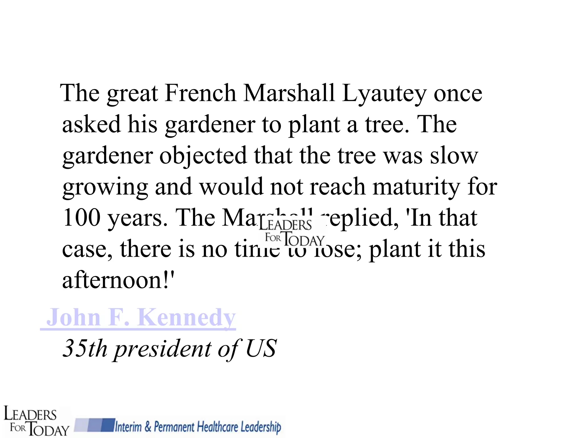 The great French Marshall Lyautey once
 asked his gardener to plant a tree. The
 gardener objected that the tree was slow
 growing and would not reach maturity for
 100 years. The Marshall replied, 'In that
 case, there is no time to lose; plant it this
 afternoon!'
John F. Kennedy
 35th president of US
 