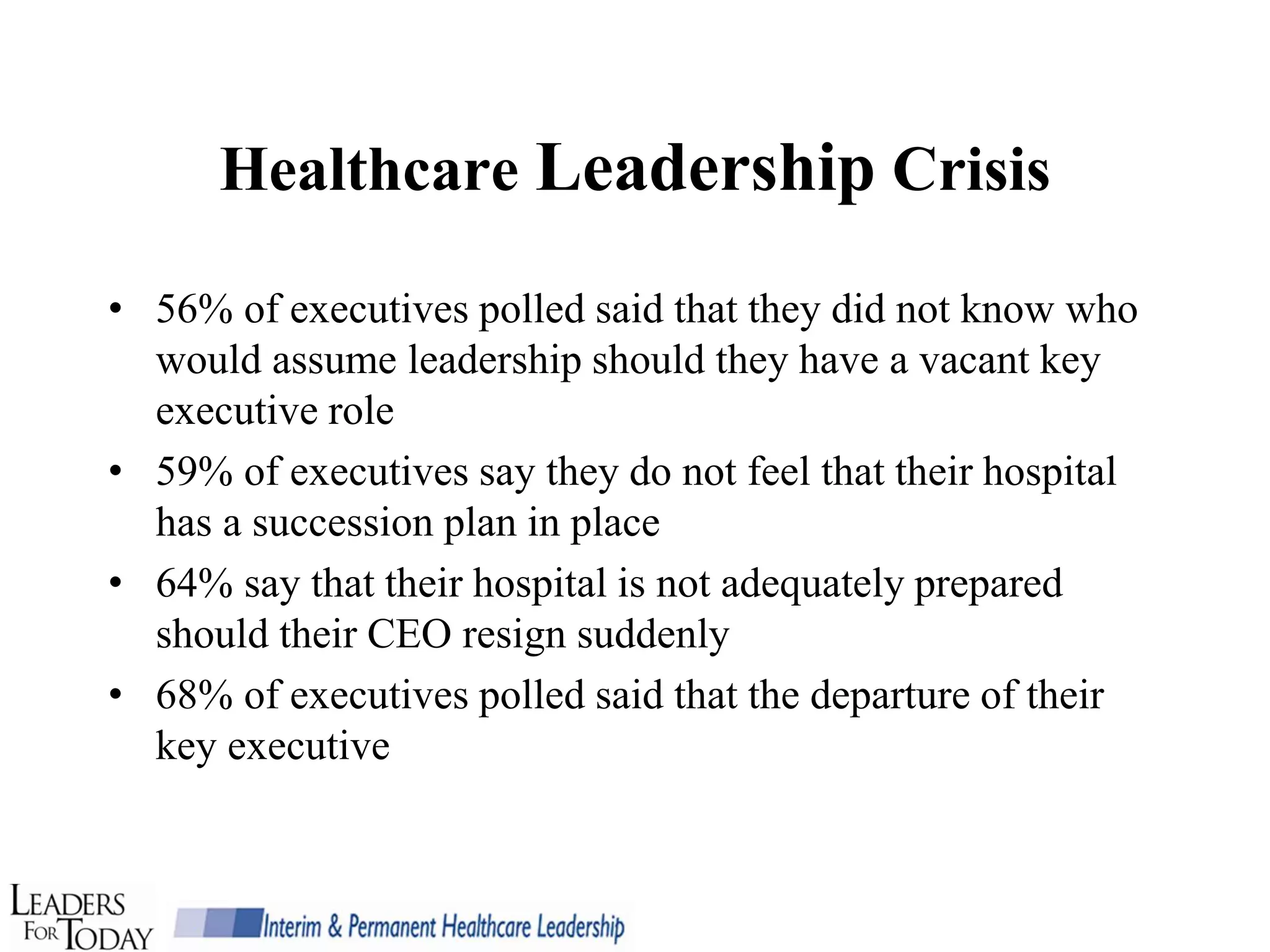 Healthcare Leadership Crisis

• 56% of executives polled said that they did not know who
  would assume leadership should they have a vacant key
  executive role
• 59% of executives say they do not feel that their hospital
  has a succession plan in place
• 64% say that their hospital is not adequately prepared
  should their CEO resign suddenly
• 68% of executives polled said that the departure of their
  key executive
 