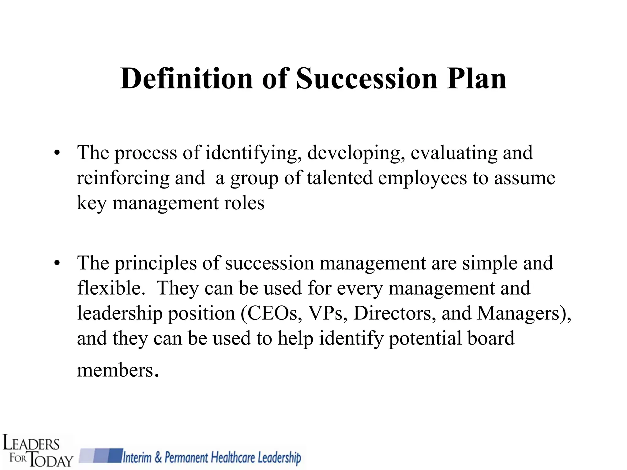Definition of Succession Plan

• The process of identifying, developing, evaluating and
  reinforcing and a group of talented employees to assume
  key management roles

• The principles of succession management are simple and
  flexible. They can be used for every management and
  leadership position (CEOs, VPs, Directors, and Managers),
  and they can be used to help identify potential board
  members.
 