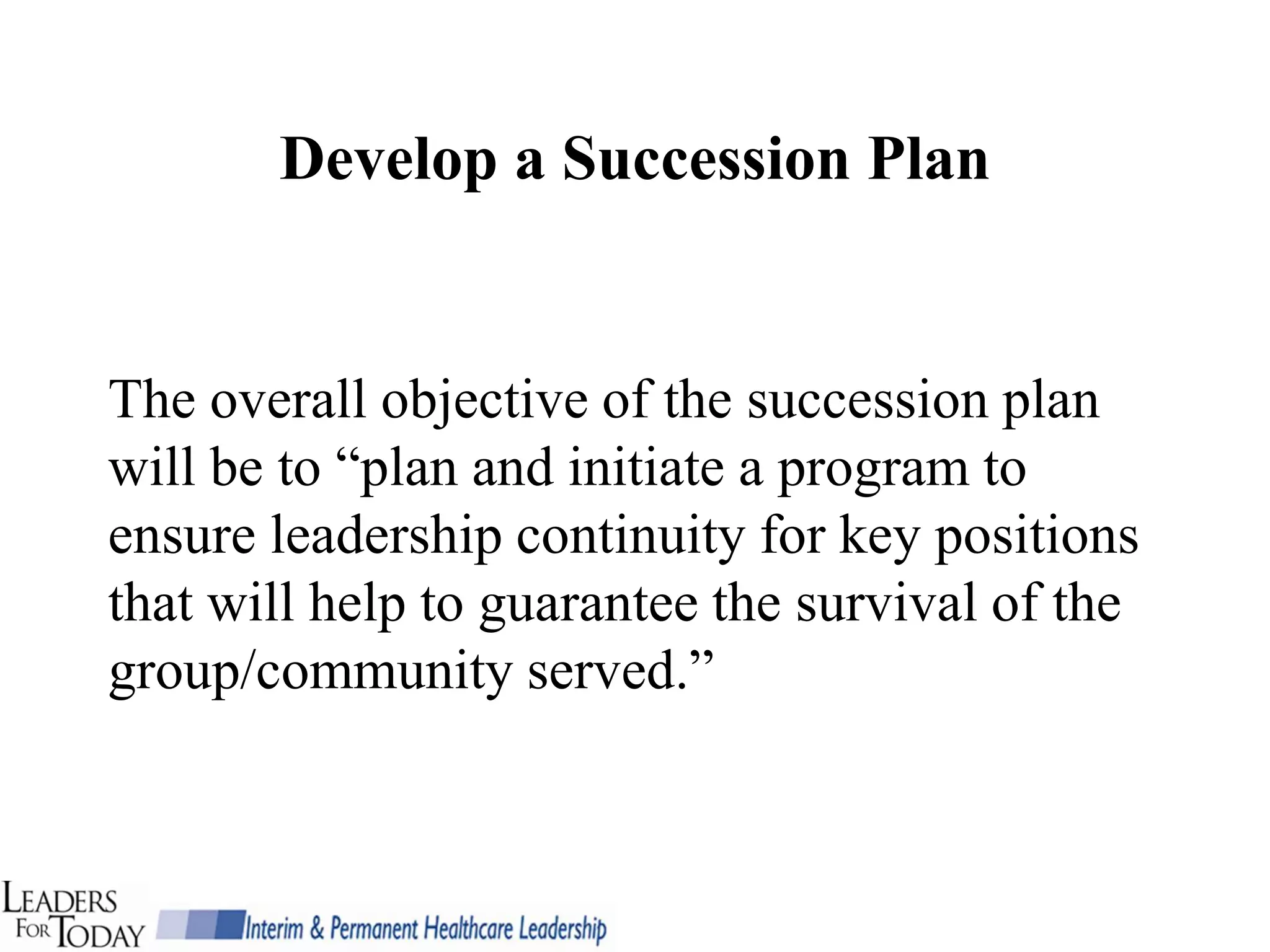 Develop a Succession Plan


The overall objective of the succession plan
will be to “plan and initiate a program to
ensure leadership continuity for key positions
that will help to guarantee the survival of the
group/community served.”
 
