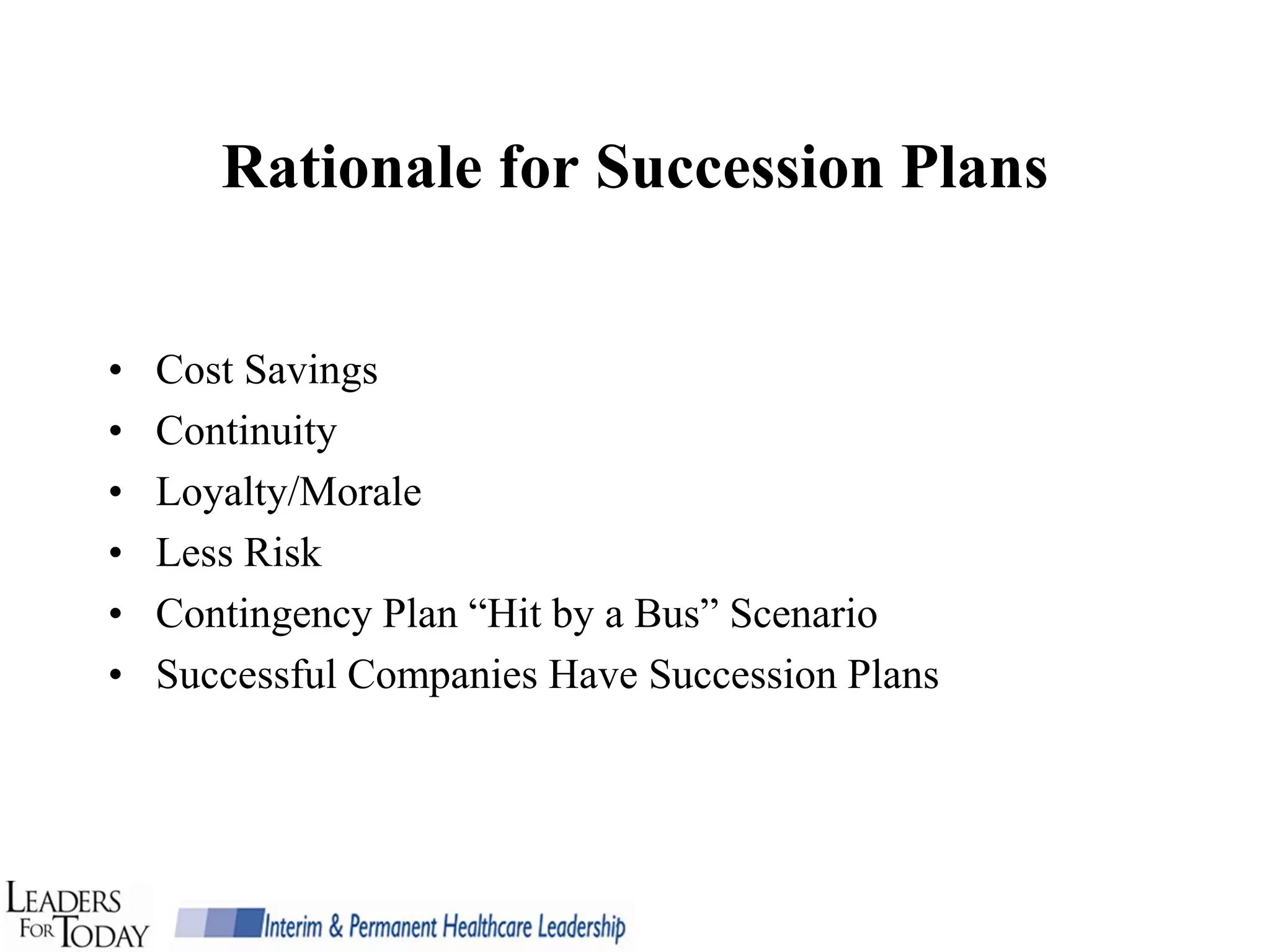 Rationale for Succession Plans


•   Cost Savings
•   Continuity
•   Loyalty/Morale
•   Less Risk
•   Contingency Plan “Hit by a Bus” Scenario
•   Successful Companies Have Succession Plans
 