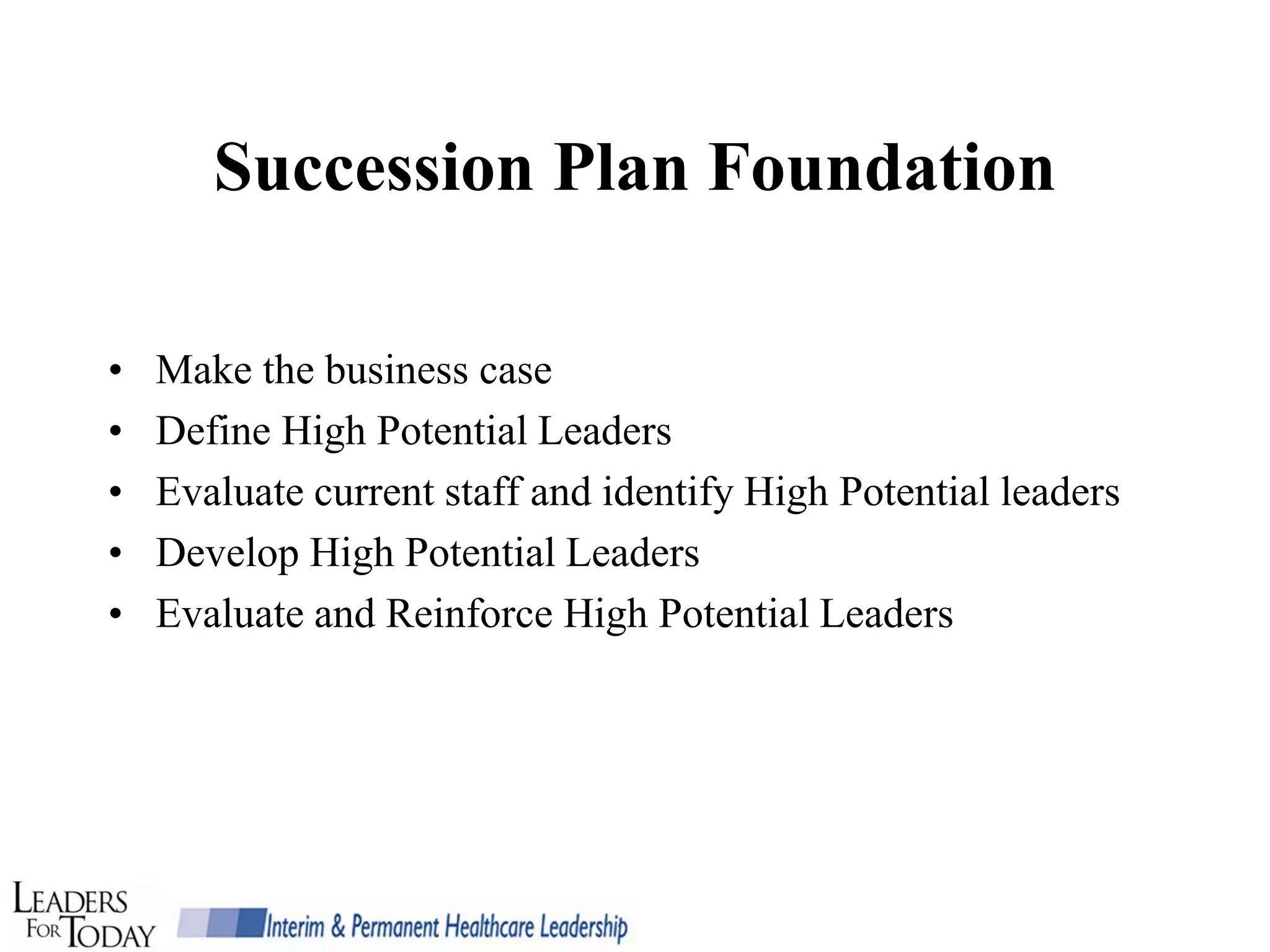 Succession Plan Foundation

•   Make the business case
•   Define High Potential Leaders
•   Evaluate current staff and identify High Potential leaders
•   Develop High Potential Leaders
•   Evaluate and Reinforce High Potential Leaders
 