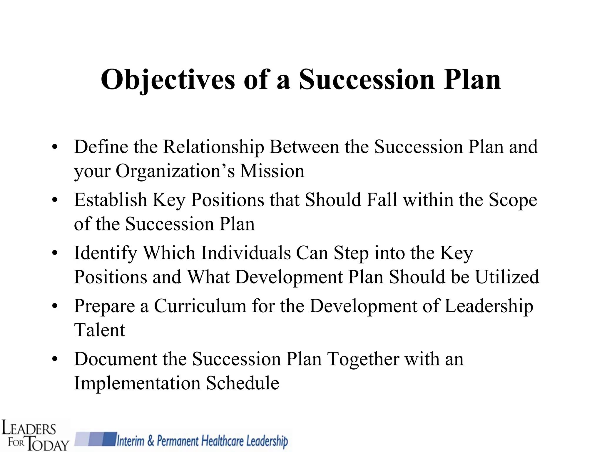Objectives of a Succession Plan

• Define the Relationship Between the Succession Plan and
  your Organization’s Mission
• Establish Key Positions that Should Fall within the Scope
  of the Succession Plan
• Identify Which Individuals Can Step into the Key
  Positions and What Development Plan Should be Utilized
• Prepare a Curriculum for the Development of Leadership
  Talent
• Document the Succession Plan Together with an
  Implementation Schedule
 