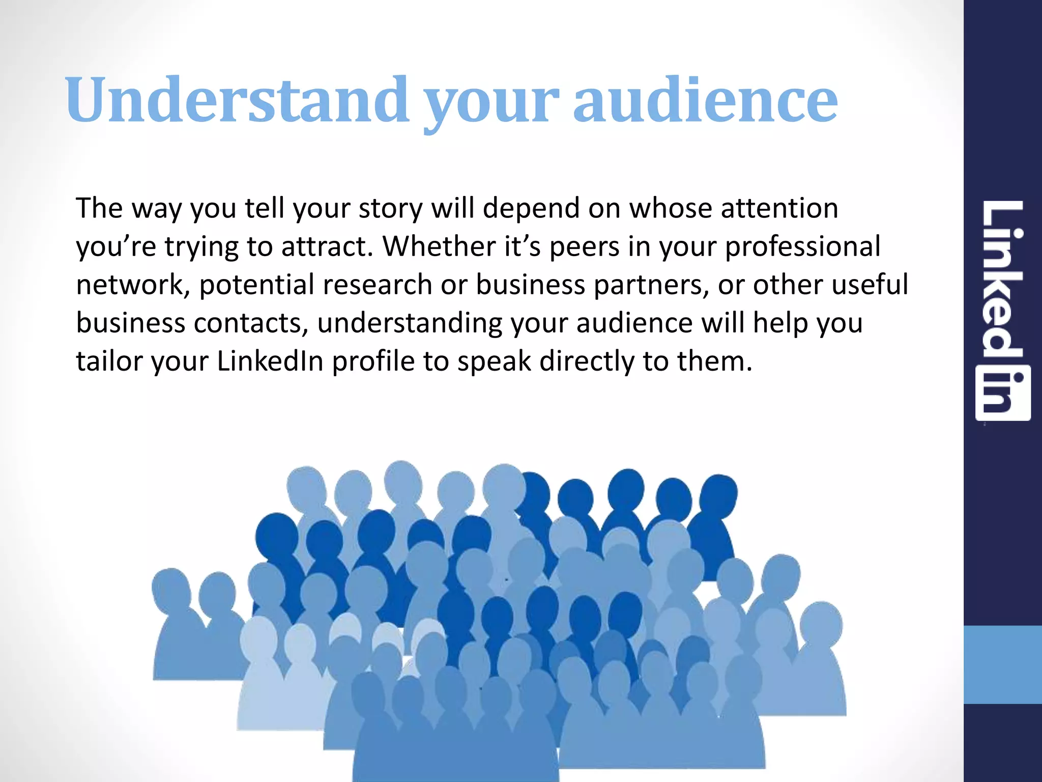 Understand your audience
The way you tell your story will depend on whose attention
you’re trying to attract. Whether it’s peers in your professional
network, potential research or business partners, or other useful
business contacts, understanding your audience will help you
tailor your LinkedIn profile to speak directly to them.
 