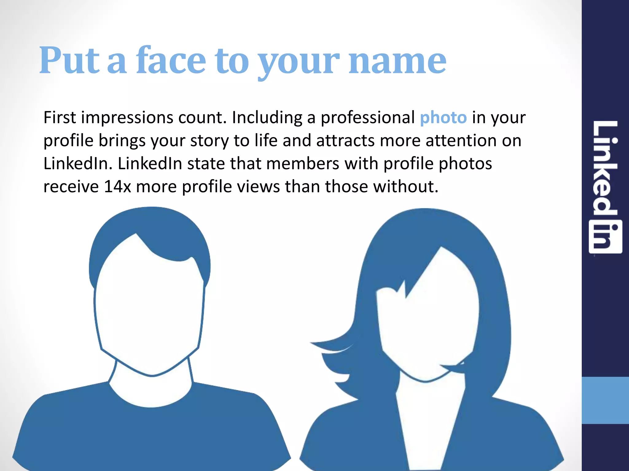 Put a face to your name
First impressions count. Including a professional photo in your
profile brings your story to life and attracts more attention on
LinkedIn. LinkedIn state that members with profile photos
receive 14x more profile views than those without.
 