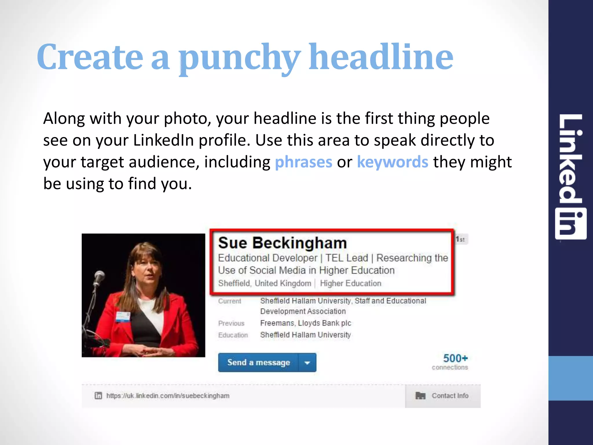 Create a punchy headline
Along with your photo, your headline is the first thing people
see on your LinkedIn profile. Use this area to speak directly to
your target audience, including phrases or keywords they might
be using to find you.
 