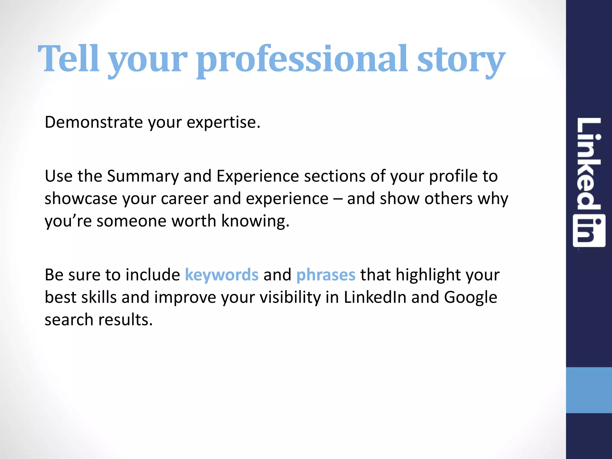 Tell your professional story
Demonstrate your expertise.
Use the Summary and Experience sections of your profile to
showcase your career and experience – and show others why
you’re someone worth knowing.
Be sure to include keywords and phrases that highlight your
best skills and improve your visibility in LinkedIn and Google
search results.
 