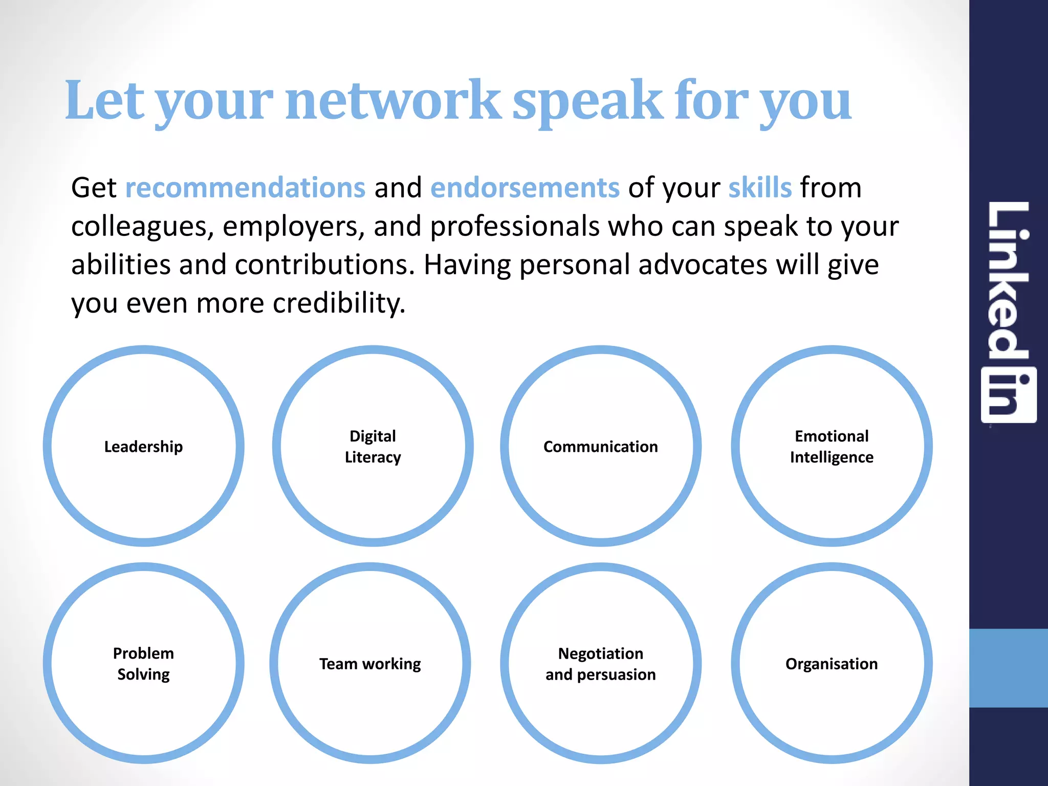 Let your network speak for you
Get recommendations and endorsements of your skills from
colleagues, employers, and professionals who can speak to your
abilities and contributions. Having personal advocates will give
you even more credibility.
Leadership
Team working
Digital
Literacy
Problem
Solving
Negotiation
and persuasion
Communication
Organisation
Emotional
Intelligence
 