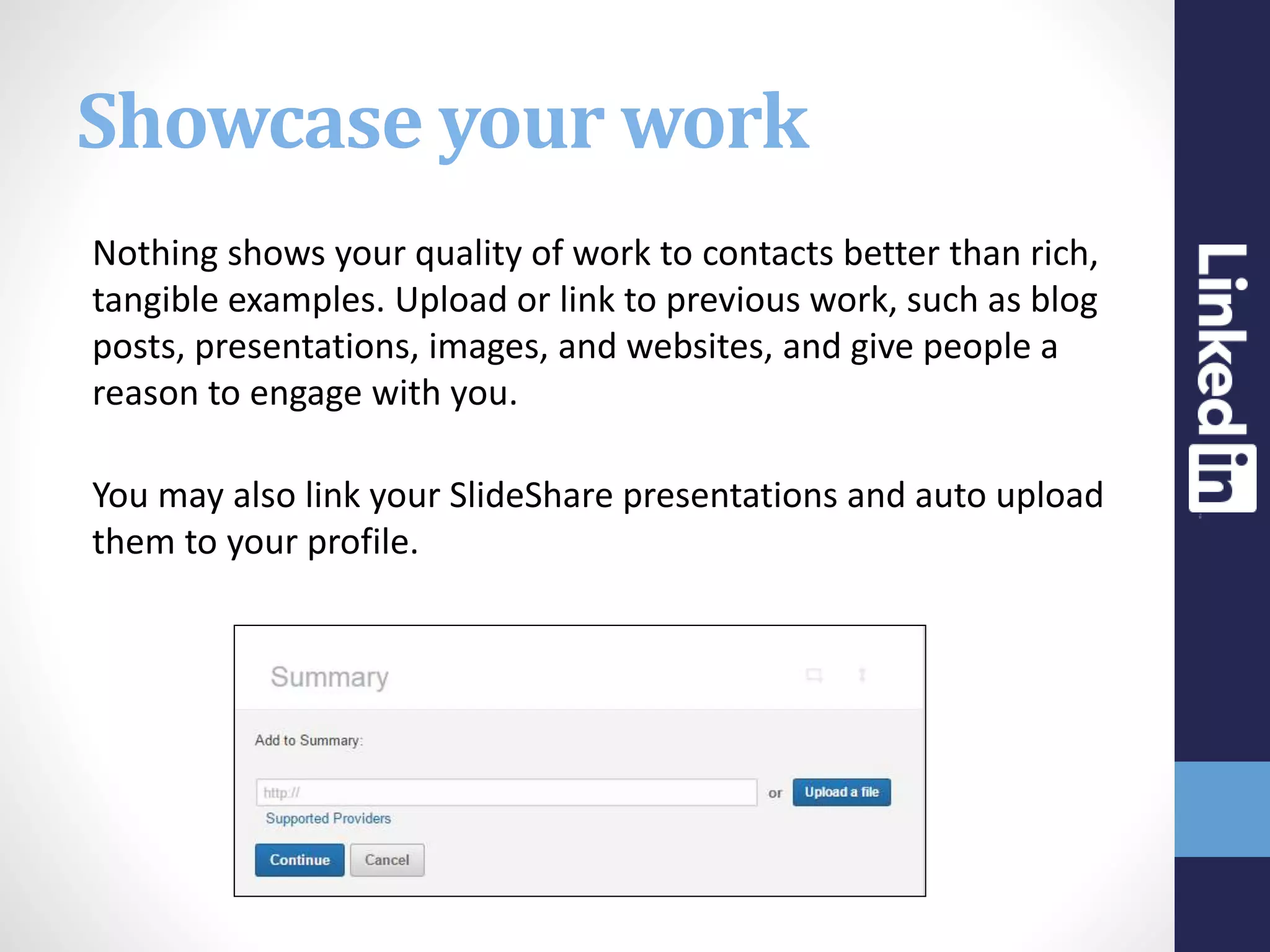 Showcase your work
Nothing shows your quality of work to contacts better than rich,
tangible examples. Upload or link to previous work, such as blog
posts, presentations, images, and websites, and give people a
reason to engage with you.
You may also link your SlideShare presentations and auto upload
them to your profile.
 