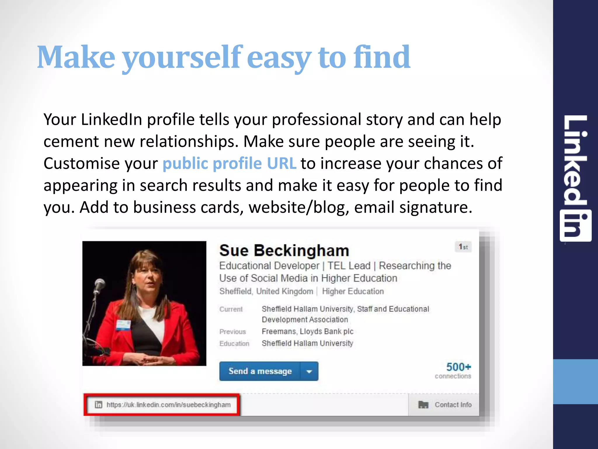 Make yourself easy to find
Your LinkedIn profile tells your professional story and can help
cement new relationships. Make sure people are seeing it.
Customise your public profile URL to increase your chances of
appearing in search results and make it easy for people to find
you. Add to business cards, website/blog, email signature.
 