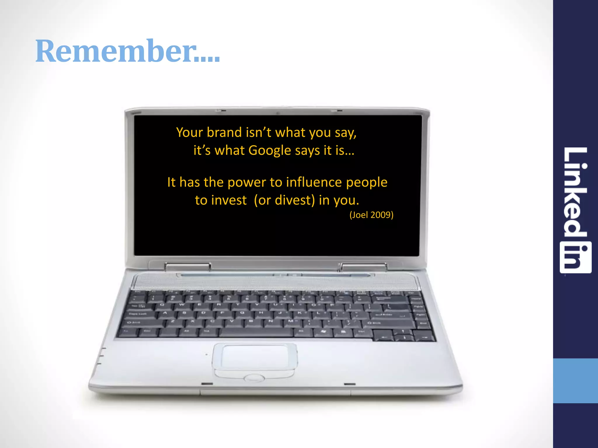 “Your brand isn’t what you say, it is,
it’s what Google says it is…”
It has the power to influence people
to invest (or divest) in you.
(Joel 2009)
Remember....
 