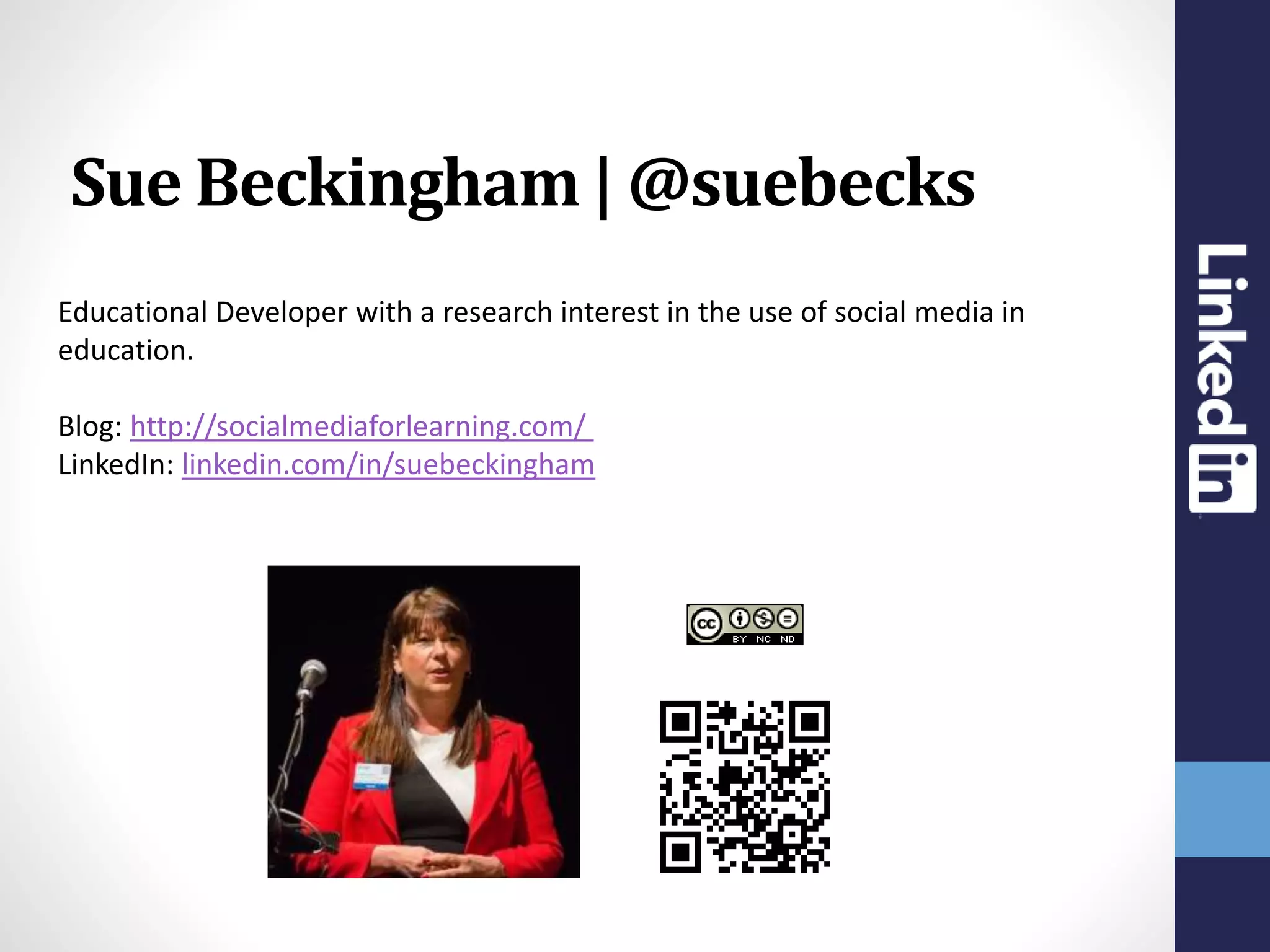 Educational Developer with a research interest in the use of social media in
education.
Blog: http://socialmediaforlearning.com/
LinkedIn: linkedin.com/in/suebeckingham
Sue Beckingham | @suebecks
 