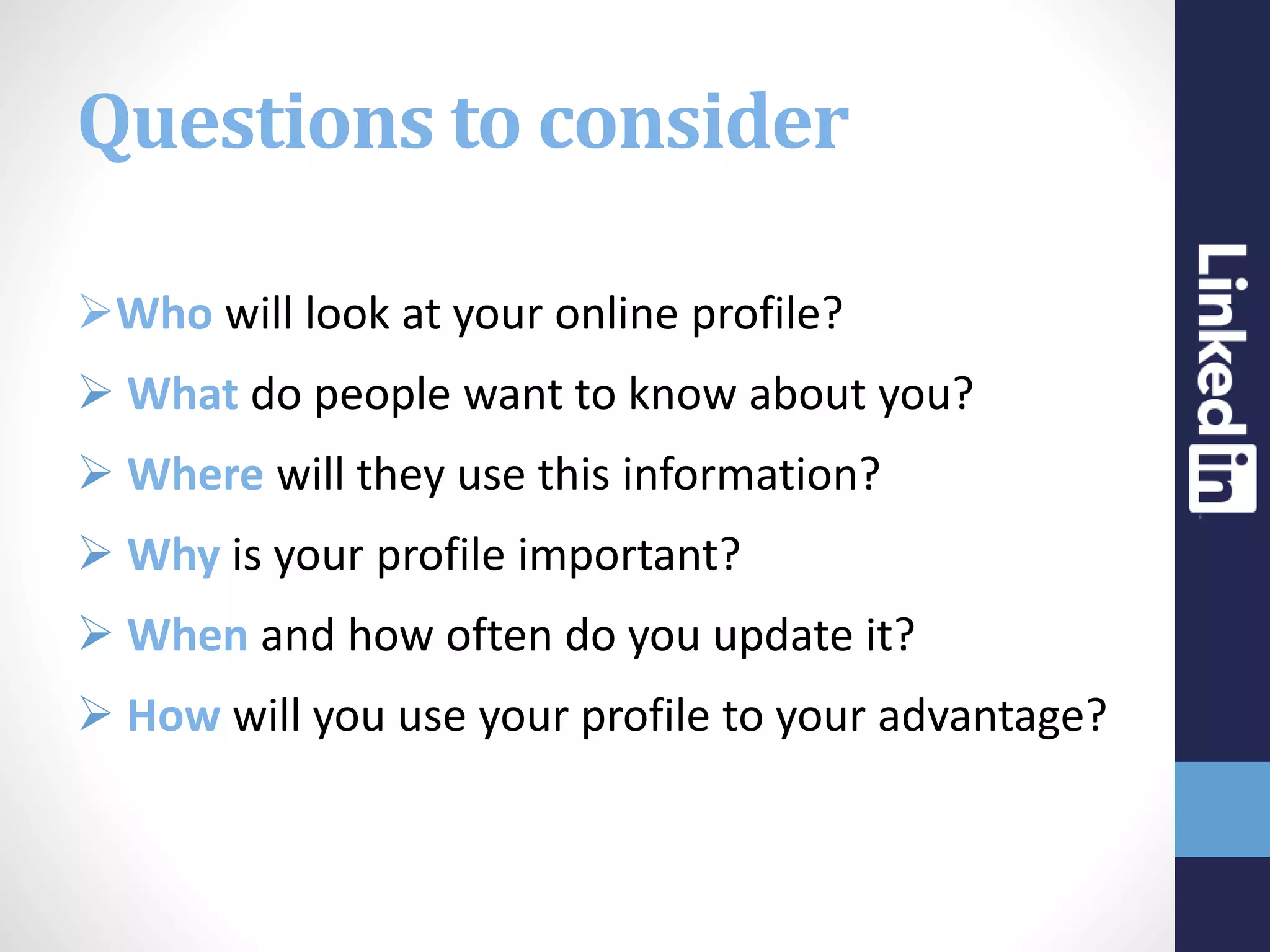 Questions to consider
Who will look at your online profile?
 What do people want to know about you?
 Where will they use this information?
 Why is your profile important?
 When and how often do you update it?
 How will you use your profile to your advantage?
 