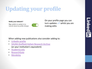 Updating your profile
On your profile page you can
turn updates off whilst you are
making edits
When adding new publications also consider adding to:
• LinkedIn profile
• SHURA Sheffield Hallam Research Archive
(or your institution's equivalent)
• Academia.edu
• ResearchGate
• Mendeley
 