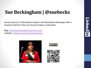 Senior Lecturer in Information Systems and Educational Developer with a
research interest in the use of social media in education.
Blog: http://socialmediaforlearning.com/
LinkedIn: linkedin.com/in/suebeckingham
Sue Beckingham | @suebecks
 