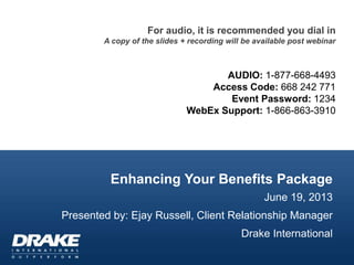 Enhancing Your Benefits Package
June 19, 2013
Presented by: Ejay Russell, Client Relationship Manager
Drake International
For audio, it is recommended you dial in
A copy of the slides + recording will be available post webinar
AUDIO: 1-877-668-4493
Access Code: 668 242 771
Event Password: 1234
WebEx Support: 1-866-863-3910
 