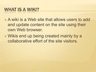 What is a wiki?A wiki is a Web site that allows users to add and update content on the site using their own Web browser. Wikis end up being created mainly by a collaborative effort of the site visitors.