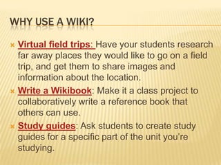 Why use a wiki?Virtual field trips: Have your students research far away places they would like to go on a field trip, and get them to share images and information about the location.Write a Wikibook: Make it a class project to collaboratively write a reference book that others can use.Study guides: Ask students to create study guides for a specific part of the unit you’re studying.
