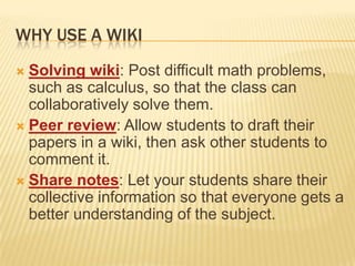 Why use a WikiSolving wiki: Post difficult math problems, such as calculus, so that the class can collaboratively solve them.Peer review: Allow students to draft their papers in a wiki, then ask other students to comment it.Share notes: Let your students share their collective information so that everyone gets a better understanding of the subject.