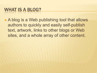 What is a blog?A blog is a Web publishing tool that allows authors to quickly and easily self-publish text, artwork, links to other blogs or Web sites, and a whole array of other content.