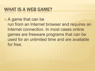 What is a Web Game?Agame that can be run from an Internet browser and requires an internet connection. In most cases online games are freeware programs that can be used for an unlimited time and are available for free. 