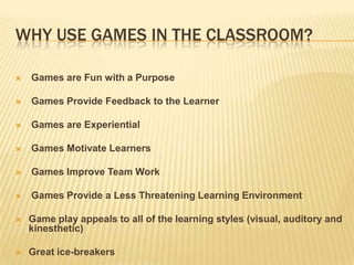 Why use games in the classroom?Games are Fun with a Purpose Games Provide Feedback to the Learner Games are Experiential Games Motivate Learners Games Improve Team Work Games Provide a Less Threatening Learning Environment Game play appeals to all of the learning styles (visual, auditory and kinesthetic)Great ice-breakers
