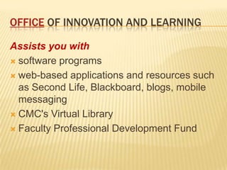 Office of Innovation and learningAssists you with software programs web-based applications and resources such as Second Life, Blackboard, blogs, mobile messagingCMC's Virtual LibraryFaculty Professional Development Fund