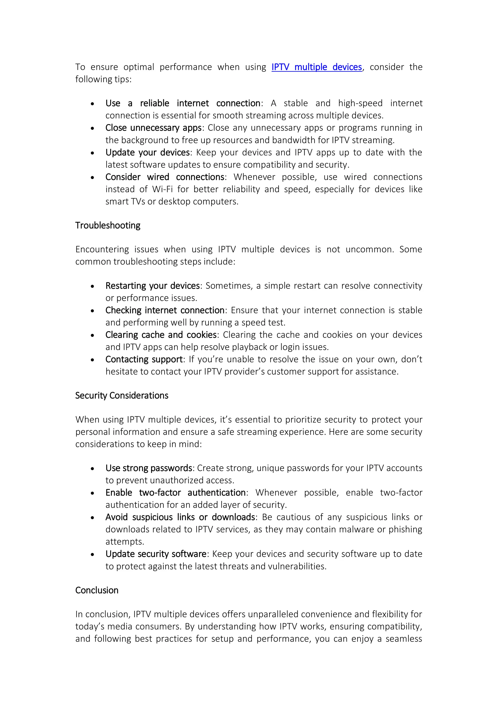 To ensure optimal performance when using IPTV multiple devices, consider the
following tips:
 Use a reliable internet connection: A stable and high-speed internet
connection is essential for smooth streaming across multiple devices.
 Close unnecessary apps: Close any unnecessary apps or programs running in
the background to free up resources and bandwidth for IPTV streaming.
 Update your devices: Keep your devices and IPTV apps up to date with the
latest software updates to ensure compatibility and security.
 Consider wired connections: Whenever possible, use wired connections
instead of Wi-Fi for better reliability and speed, especially for devices like
smart TVs or desktop computers.
Troubleshooting
Encountering issues when using IPTV multiple devices is not uncommon. Some
common troubleshooting steps include:
 Restarting your devices: Sometimes, a simple restart can resolve connectivity
or performance issues.
 Checking internet connection: Ensure that your internet connection is stable
and performing well by running a speed test.
 Clearing cache and cookies: Clearing the cache and cookies on your devices
and IPTV apps can help resolve playback or login issues.
 Contacting support: If you’re unable to resolve the issue on your own, don’t
hesitate to contact your IPTV provider’s customer support for assistance.
Security Considerations
When using IPTV multiple devices, it’s essential to prioritize security to protect your
personal information and ensure a safe streaming experience. Here are some security
considerations to keep in mind:
 Use strong passwords: Create strong, unique passwords for your IPTV accounts
to prevent unauthorized access.
 Enable two-factor authentication: Whenever possible, enable two-factor
authentication for an added layer of security.
 Avoid suspicious links or downloads: Be cautious of any suspicious links or
downloads related to IPTV services, as they may contain malware or phishing
attempts.
 Update security software: Keep your devices and security software up to date
to protect against the latest threats and vulnerabilities.
Conclusion
In conclusion, IPTV multiple devices offers unparalleled convenience and flexibility for
today’s media consumers. By understanding how IPTV works, ensuring compatibility,
and following best practices for setup and performance, you can enjoy a seamless
 