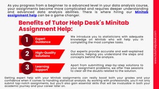 Benefits of Tutor Help Desk's Minitab
Assignment Help:
We introduce you to statisticians with adequate
knowledge on Minitab who will help you in
completing the most complex tasks.
Expert
Guidance
High-Quality
Solutions
Learning
Support
1
3
2
As you progress from a beginner to a advanced level in your data analysis course,
your assignments become more complicated and requires deeper understanding
and advanced data analysis abilities. There is where hiring our Minitab
assignment help can be a game changer.
Our experts provide accurate and well-explained
solutions, helping you understand the steps and
concepts behind the analysis.
Apart from submitting step-by-step solutions to
your assignment problems, we offer free sessions
to clear all the doubts related to the solution.
Getting expert help with your Minitab assignments can really boost both your grades and your
confidence when it comes to handling statistical analysis. By working with professionals, you’ll not only
submit top-notch assignments, but you’ll also gain essential skills that will be invaluable in both your
academic journey and your career later on.
www.tutorhelpdesk.com
 