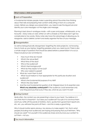 What makes a BAD presentation?

 Lack of Preparation
A fundamental mistake people make is spending almost the entire time thinking
about their talk and preparing their content while sitting in front of a computer
screen. Before you design your presentation, you need to see the big picture and
identify your core messages—or the single core message.

Planning is best done in analogue mode – with a pen and paper, whiteboards, or my
favourite – sticky notes on wall, written on with a sharpie so that ideas don’t get too
complicated or too wordy. Sticky notes also have the advantage of allowing you to
reorganise, add or delete content and easily organise the flow of your message.

 Disorganisation
As well as being physically disorganised, forgetting the data projector, not knowing
how to hook up your laptop, forgetting speakers when you need sound. There is also
a whole range of questions that should be asked before a presentation is to occur.
These include but are not limited to:

   •   · How much time do I have?
   •   · What's the venue like?
   •   · What time of the day?
   •   · Who is the audience?
   •   · What's their background?
   •   · What do they expect of me (us)?
   •   · Why was I asked to speak?
   •   What do I want them to do?
   •   · What visual medium is most appropriate for this particular situation and
       audience?
   •   · What is the fundamental purpose of my talk?
   •   · What's the story here?·
   •   And the most fundamental question of all. Stripped down to its essential core:
       What is my absolutely central point? If the audience could remember only
       one thing (and you'll be lucky if they do), what do you want it to be?

 Boring Content
Quite often, the content you are presenting is close to your heart. You believe in it,
you think that it is important – but does your audience? Your job is to convince them
and if you rattle off thousands of statistics, facts, quotes from government reports etc.
etc. etc. you will bore the pants off them – and this is rarely a good thing.

Why it should matter seems obvious, too obvious to make explicit. Yet, that is what
people (including most audiences) are hoping and praying that you'll tell them. "Why
should we care?” Put yourself in the audiences shoes and structure your content to
suit them – not you.

 Too much information
 