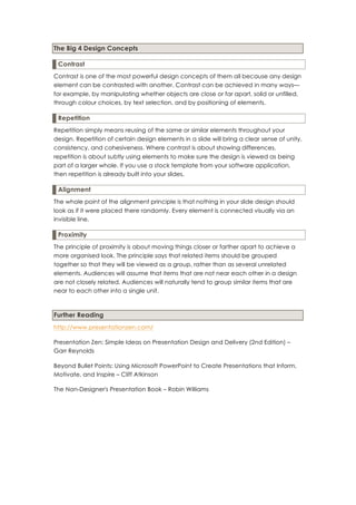 The Big 4 Design Concepts

 Contrast
Contrast is one of the most powerful design concepts of them all because any design
element can be contrasted with another. Contrast can be achieved in many ways—
for example, by manipulating whether objects are close or far apart, solid or unfilled,
through colour choices, by text selection, and by positioning of elements.

 Repetition
Repetition simply means reusing of the same or similar elements throughout your
design. Repetition of certain design elements in a slide will bring a clear sense of unity,
consistency, and cohesiveness. Where contrast is about showing differences,
repetition is about subtly using elements to make sure the design is viewed as being
part of a larger whole. If you use a stock template from your software application,
then repetition is already built into your slides.

 Alignment
The whole point of the alignment principle is that nothing in your slide design should
look as if it were placed there randomly. Every element is connected visually via an
invisible line.

 Proximity
The principle of proximity is about moving things closer or farther apart to achieve a
more organised look. The principle says that related items should be grouped
together so that they will be viewed as a group, rather than as several unrelated
elements. Audiences will assume that items that are not near each other in a design
are not closely related. Audiences will naturally tend to group similar items that are
near to each other into a single unit.



Further Reading
http://www.presentationzen.com/

Presentation Zen: Simple Ideas on Presentation Design and Delivery (2nd Edition) –
Garr Reynolds

Beyond Bullet Points: Using Microsoft PowerPoint to Create Presentations that Inform,
Motivate, and Inspire – Cliff Atkinson

The Non-Designer's Presentation Book – Robin Williams
 