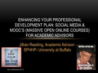 ENHANCING YOUR PROFESSIONAL
     DEVELOPMENT PLAN: SOCIAL MEDIA &
   MOOC’S (MASSIVE OPEN ONLINE COURSES)
          FOR ACADEMIC ADVISORS

               Jillian Reading, Academic Advisor-
                   SPHHP- University at Buffalo



@JILLIANREADING #UAC13
 