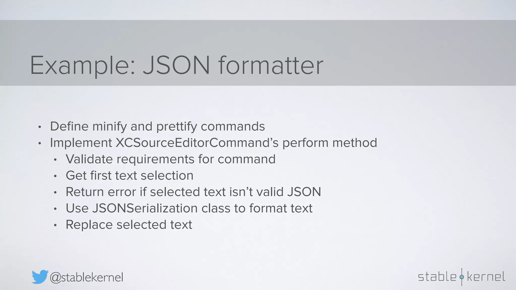 Example: JSON formatter @stablekernel • Deﬁne minify and prettify commands • Implement XCSourceEditorCommand’s perform method • Validate requirements for command • Get ﬁrst text selection • Return error if selected text isn’t valid JSON • Use JSONSerialization class to format text • Replace selected text 