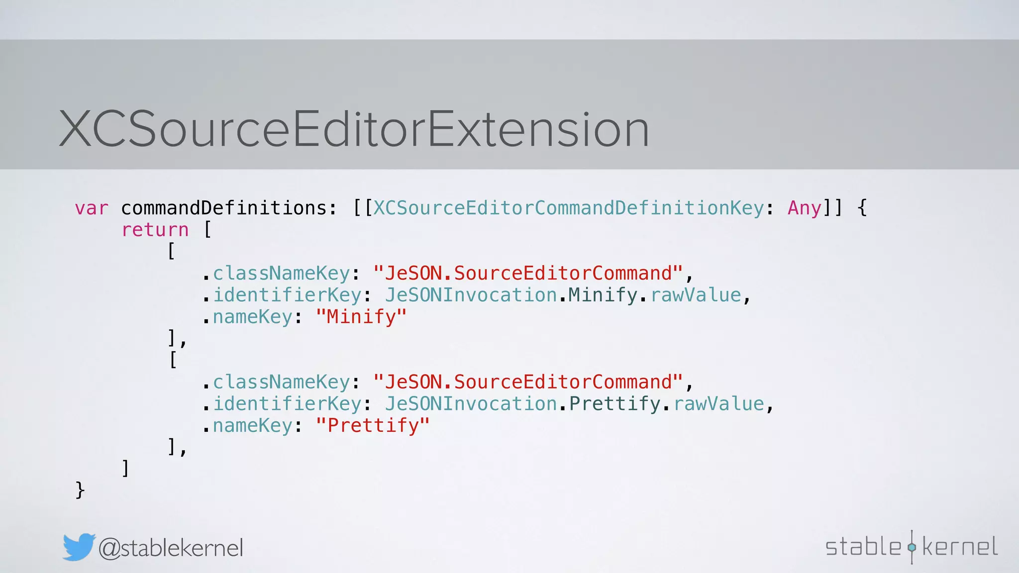 XCSourceEditorExtension @stablekernel var commandDefinitions: [[XCSourceEditorCommandDefinitionKey: Any]] { return [ [ .classNameKey: "JeSON.SourceEditorCommand", .identifierKey: JeSONInvocation.Minify.rawValue, .nameKey: "Minify" ], [ .classNameKey: "JeSON.SourceEditorCommand", .identifierKey: JeSONInvocation.Prettify.rawValue, .nameKey: "Prettify" ], ] } 