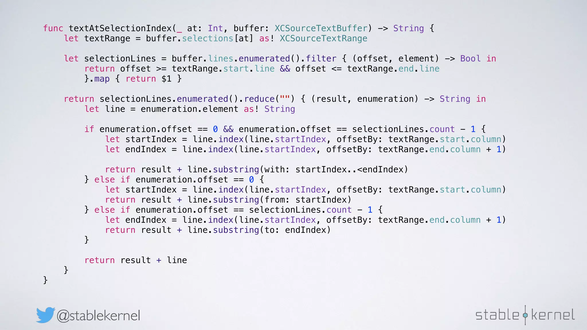 @stablekernel func textAtSelectionIndex(_ at: Int, buffer: XCSourceTextBuffer) -> String { let textRange = buffer.selections[at] as! XCSourceTextRange let selectionLines = buffer.lines.enumerated().filter { (offset, element) -> Bool in return offset >= textRange.start.line && offset <= textRange.end.line }.map { return $1 } return selectionLines.enumerated().reduce("") { (result, enumeration) -> String in let line = enumeration.element as! String if enumeration.offset == 0 && enumeration.offset == selectionLines.count - 1 { let startIndex = line.index(line.startIndex, offsetBy: textRange.start.column) let endIndex = line.index(line.startIndex, offsetBy: textRange.end.column + 1) return result + line.substring(with: startIndex..<endIndex) } else if enumeration.offset == 0 { let startIndex = line.index(line.startIndex, offsetBy: textRange.start.column) return result + line.substring(from: startIndex) } else if enumeration.offset == selectionLines.count - 1 { let endIndex = line.index(line.startIndex, offsetBy: textRange.end.column + 1) return result + line.substring(to: endIndex) } return result + line } } 