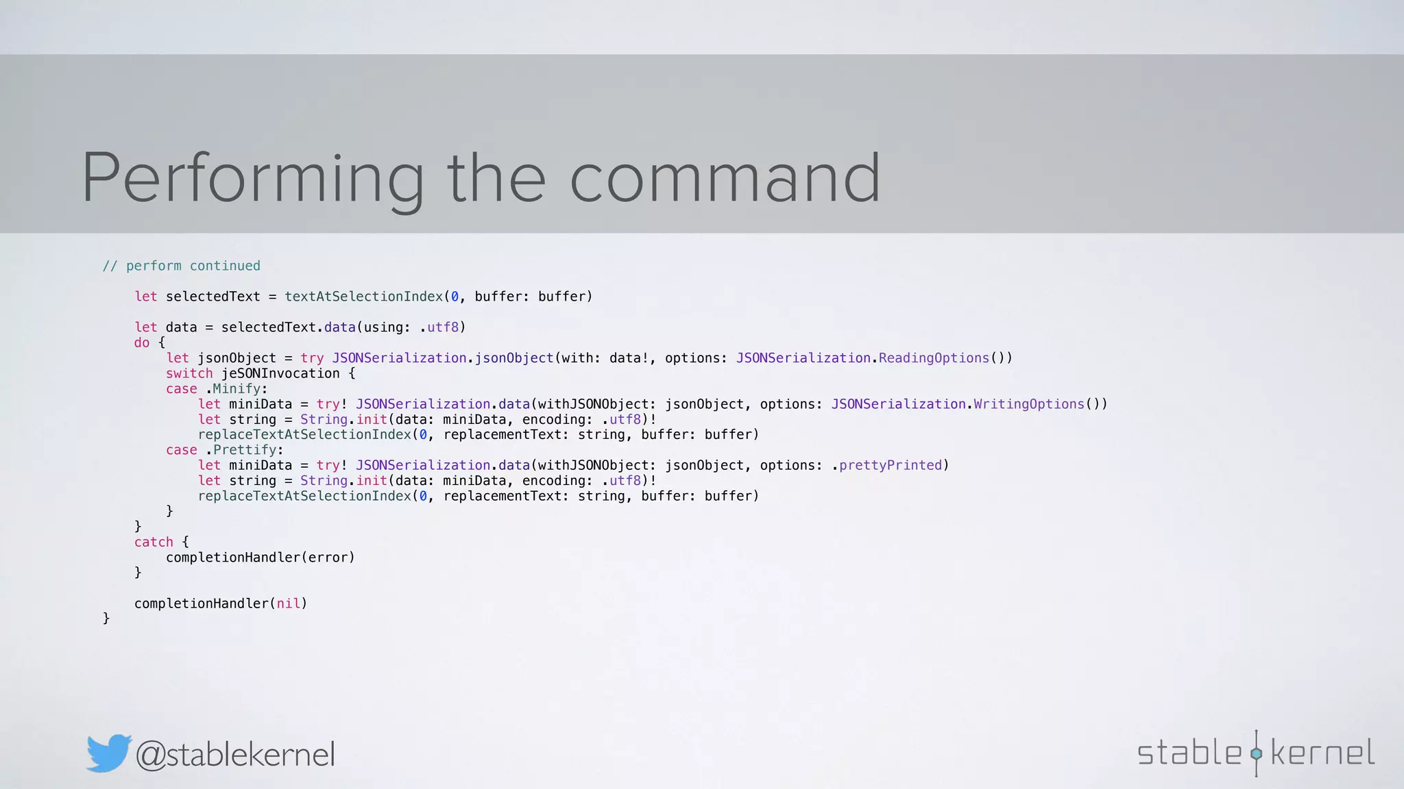 Performing the command @stablekernel // perform continued let selectedText = textAtSelectionIndex(0, buffer: buffer) let data = selectedText.data(using: .utf8) do { let jsonObject = try JSONSerialization.jsonObject(with: data!, options: JSONSerialization.ReadingOptions()) switch jeSONInvocation { case .Minify: let miniData = try! JSONSerialization.data(withJSONObject: jsonObject, options: JSONSerialization.WritingOptions()) let string = String.init(data: miniData, encoding: .utf8)! replaceTextAtSelectionIndex(0, replacementText: string, buffer: buffer) case .Prettify: let miniData = try! JSONSerialization.data(withJSONObject: jsonObject, options: .prettyPrinted) let string = String.init(data: miniData, encoding: .utf8)! replaceTextAtSelectionIndex(0, replacementText: string, buffer: buffer) } } catch { completionHandler(error) } completionHandler(nil) } 