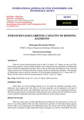 International Journal of Civil Engineering and Technology (IJCIET), ISSN 0976 – 6308 (Print),
ISSN 0976 – 6316(Online), Volume 6, Issue 5, May (2015), pp. 01-04 © IAEME
1
ENHANCED LOAD CARRYING CAPACITY OF ROOFING
ELEMENTS
Sidramappa Shivashankar Dharane
SVERI’s College of Engineering Pandharpur, Maharashtra, India
Shivaraj Gururaj Malage
195, East Mangalwar Peth, Solapur, Maharashtra, India
ABSTRACT
There are various roofing elements such as slab, G. I. sheets; A. C. Sheets, etc are in use. The
load carrying capacity of these roofing elements can be enhanced by the grid pattern of folded plate
action in both the longitudinal directions. Due to this the dead load and deflection of the slab will
reduce with increase in moment and shear carrying capacity by enhancing its ductility. The principle
of folded plate action in both the directions of the grid pattern designed for G. I. sheets and A. C.
Sheets will also increase the load carrying capacity of the G. I. and A. C. Sheets.
Key words: Folded Plate Action, G. I. and A. C. Sheets, Slabs, Economy
INTRODUCTION
Today there are various roofing elements are in use which are subjected to bending, shear,
deflection, axial compression. The effect of all these properties can be enhanced in all type of
roofing by folded plate action. The folded plate action may be in one or two longitudinal directions.
The load carrying capacity of following roofing elements can be improved by the folded pate action
in one or both the longitudinal directions as per the behaviour of the roofing elements.
DESIGN OF SLABS
There are various types of slabs depending upon its behaviour and construction e.g. One way
slab, two way slab, cantilever slabs, flat slab, circular slabs, grid slab, etc. The load carrying capacity
of these slabs can be enhancing by the folded plate theory. For terrace slab/ roof the shape of these
slabs may be rectangular trough, trapezoidal trough, corrugated, etc. But for intermediate floors the
INTERNATIONAL JOURNAL OF CIVIL ENGINEERING AND
TECHNOLOGY (IJCIET)
ISSN 0976 – 6308 (Print)
ISSN 0976 – 6316(Online)
Volume 6, Issue 5, May (2015), pp. 01-04
© IAEME: www.iaeme.com/Ijciet.asp
Journal Impact Factor (2015): 9.1215 (Calculated by GISI)
www.jifactor.com
IJCIET
©IAEME
 