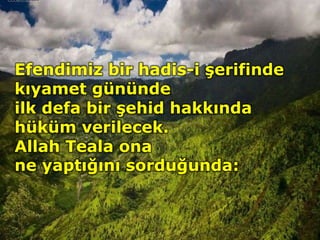 Efendimiz bir hadis-i şerifinde
kıyamet gününde
ilk defa bir şehid hakkında
hüküm verilecek.
Allah Teala ona
ne yaptığını sorduğunda:
 