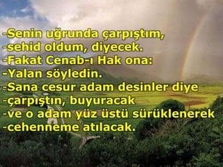 -Senin uğrunda çarpıştım,
-sehid oldum, diyecek.
-Fakat Cenab-ı Hak ona:
-Yalan söyledin.
-Sana cesur adam desinler diye
-çarpıştın, buyuracak
-ve o adam yüz üstü sürüklenerek
-cehenneme atılacak.
 