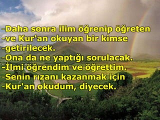 -Daha sonra ilim öğrenip öğreten
-ve Kur'an okuyan bir kimse
-getirilecek.
-Ona da ne yaptığı sorulacak.
-İlmi öğrendim ve öğrettim.
-Senin rızanı kazanmak için
-Kur'an okudum, diyecek.
 