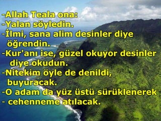 -Allah Teala ona:
-Yalan söyledin.
-İlmi, sana alim desinler diye
öğrendin.
-Kur'anı ise, güzel okuyor desinler
diye okudun.
-Nitekim öyle de denildi,
buyuracak.
-O adam da yüz üstü sürüklenerek
- cehenneme atılacak.
 