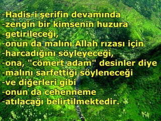 -Hadis-i şerifin devamında
-zengin bir kimsenin huzura
-getirileceği,
-onun da malını Allah rızası için
-harcadığını söyleyeceği,
-ona, "cömert adam" desinler diye
-malını sarfettiği söyleneceği
-ve diğerleri gibi
-onun da cehenneme
-atılacağı belirtilmektedir.
 