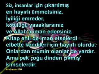 Siz, insanlar için çıkarılmış
en hayırlı ümmetsiniz.
İyiliği emreder,
kötülüğü yasaklarsınız
ve Allah’a iman edersiniz.
Kitap ehli de iman etselerdi
elbette kendileri için hayırlı olurdu.
Onlardan mümin olanlar de vardır.
Ama pek çoğu dinden çıkmış'
kimselerdir.
Ali-İmran-110
 