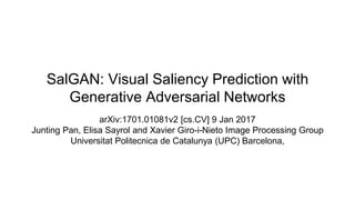 SalGAN: Visual Saliency Prediction with
Generative Adversarial Networks
arXiv:1701.01081v2 [cs.CV] 9 Jan 2017
Junting Pan, Elisa Sayrol and Xavier Giro-i-Nieto Image Processing Group
Universitat Politecnica de Catalunya (UPC) Barcelona,
 