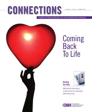 VOLUME 1   ISSUE 3   FEB/MAR 2008




A health and lifestyle publication from Evanston Northwestern Healthcare




                                    Coming
                                    Back
                                    To Life


                                     Beating
                                     the Odds
                                     ENH physician team helps a
                                     23-year-old man to successfully
                                     battle brain cancer.
 