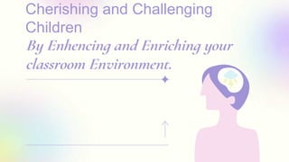 Cherishing and Challenging
Children
By Enhencing and Enriching your
classroom Environment.
 