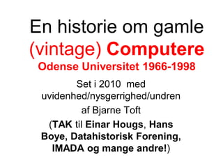 En historie om gamle
(vintage) Computere
 Odense Universitet 1966-1998
        Set i 2010 med
 uvidenhed/nysgerrighed/undren
          af Bjarne Toft
  (TAK til Einar Hougs, Hans
 Boye, Datahistorisk Forening,
   IMADA og mange andre!)
 