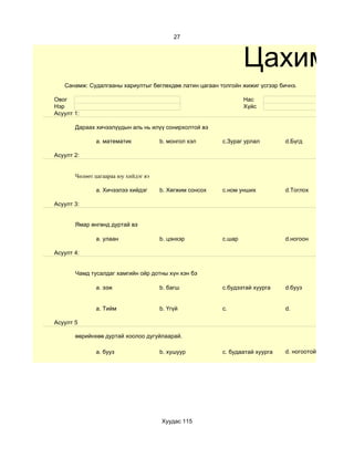 27



                                                                 Цахим су
   Санамж: Судалгааны хариултыг бөглөхдөө латин цагаан толгойн жижиг үсгээр бичнэ.

Овог                                                             Нас
Нэр                                                              Хүйс
Асуулт 1:

       Дараах хичээлүүдын аль нь илүү сонирхолтой вэ

              a. математик            b. монгол хэл      c.Зураг урлал        d.Бүгд

Асуулт 2:


       Чөлөөт цагаараа юу хийдэг вэ

              a. Хичээлээ хийдэг      b. Хөгжим сонсох   c.ном унших          d.Тоглох

Асуулт 3:


       Ямар өнгөнд дуртай вэ

              a. улаан                b. цэнхэр          c.шар                d.ногоон

Асуулт 4:


       Чамд тусалдаг хамгийн ойр дотны хүн хэн бэ

              a. ээж                  b. багш            c.будээтай хуурга    d.бууз


              a. Тийм                 b. Үгүй            c.                   d.

Асуулт 5

       өөрийнхөө дуртай хоолоо дугуйлаарай.

              a. бууз                 b. хушуур          c. будаатай хуурга   d. ногоотой шөл




                                      Хуудас 115
 