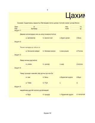 6



                                                                 Цахим су
   Санамж: Судалгааны хариултыг бөглөхдөө латин цагаан толгойн жижиг үсгээр бичнэ.

Овог                       Н                                     Нас                 13
Нэр                     Батбаяр                                  Хүйс                эр
Асуулт 1:

       Дараах хичээлүүдын аль нь илүү сонирхолтой вэ

              a. математик            b. монгол хэл      c.Зураг урлал        d.Бүгд

Асуулт 2:


       Чөлөөт цагаараа юу хийдэг вэ

              a. Хичээлээ хийдэг      b. Хөгжим сонсох   c.ном унших          d.Тоглох

Асуулт 3:


       Ямар өнгөнд дуртай вэ

              a. улаан                b. цэнхэр          c.шар                d.ногоон

Асуулт 4:


       Чамд тусалдаг хамгийн ойр дотны хүн хэн бэ

              a. ээж                  b. багш            c.будээтай хуурга    d.бууз


              a. Тийм                 b. Үгүй            c.                   d.

Асуулт 5

       өөрийнхөө дуртай хоолоо дугуйлаарай.

              a. бууз                 b. хушуур          c. будаатай хуурга   d. ногоотой шөл




                                       Хуудас 52
 
