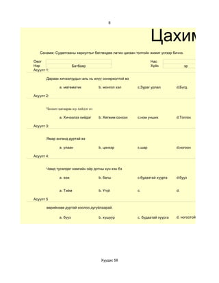 8



                                                                 Цахим су
   Санамж: Судалгааны хариултыг бөглөхдөө латин цагаан толгойн жижиг үсгээр бичнэ.

Овог                                                             Нас
Нэр                     Батбаяр                                  Хүйс                эр
Асуулт 1:

       Дараах хичээлүүдын аль нь илүү сонирхолтой вэ

              a. математик            b. монгол хэл      c.Зураг урлал        d.Бүгд

Асуулт 2:


       Чөлөөт цагаараа юу хийдэг вэ

              a. Хичээлээ хийдэг      b. Хөгжим сонсох   c.ном унших          d.Тоглох

Асуулт 3:


       Ямар өнгөнд дуртай вэ

              a. улаан                b. цэнхэр          c.шар                d.ногоон

Асуулт 4:


       Чамд тусалдаг хамгийн ойр дотны хүн хэн бэ

              a. ээж                  b. багш            c.будээтай хуурга    d.бууз


              a. Тийм                 b. Үгүй            c.                   d.

Асуулт 5

       өөрийнхөө дуртай хоолоо дугуйлаарай.

              a. бууз                 b. хушуур          c. будаатай хуурга   d. ногоотой шөл




                                       Хуудас 58
 